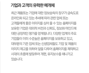 기업과 고객의 유력한 매개체  최근 제품또는 기업에 대한 정보습득의 창구가 급속도로 온라인화 되고 있는 추세에 따라 관련 업체 또는 고객들에게 좋은 이미지를 심어 줄 수 있는 홈페이지를 보유한 기업은 대외적 비젼과 신뢰도, 정보화 마인드에 대한 긍정적인 평가를 얻게됩니다. 다양한 업계의 주요 기업들이 이미 수준높은 홈페이지를 보유하고 있고, 대부분의 기존 업체 또는 신생업체들도 기업 및 제품의 이미지 제고를 위하여 앞을 다투어 홈페이지를 제작하고 시대의 흐름에 발맞추어 개편, 유지보수를 해나가고 있습니다.  