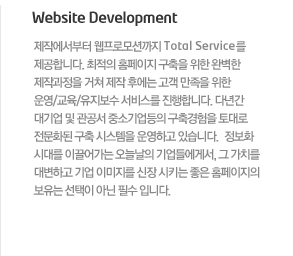 Website Development  제작에서부터 웹프로모션까지 Total Service를 제공합니다. 최적의 홈페이지 구축을 위한 완벽한 제작과정을 거쳐 제작 후에는 고객 만족을 위한 운영/교육/유지보수 서비스를 진행합니다. 다년간 대기업 및 관공서 중소기업등의 구축경험을 토대로 전문화된 구축 시스템을 운영하고 있습니다.  정보화 시대를 이끌어가는 오늘날의 기업들에게서, 그 가치를 대변하고 기업 이미지를 신장 시키는 좋은 홈페이지의 보유는 선택이 아닌 필수 입니다.