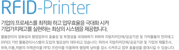 RFID-Printer 기업의 프로세스를 최적화 하고 업무효율을 극대화 시켜 기업가치제고를 실현하는 최상의 시스템을 제공합니다.  물품관리의 정확성과 행정업무의 효율성 및 투명성을 극대화하기 위하여 지방자치단체/공공기관 및 기어물품의 전자태그(RFID) 기반 물품관리시스템의 도입의 필요성이 대두되고 있습니다. 따라서 지방자치단체/공공기관 및 기업의 재물조사,취득,이동,처분의 이력관리를 RFID 프린터를 이용하여 행정력 낭비를 감소 시켜주고 업무 효율성을 증대시킬 수 있습니다.