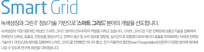 Smart Grid 녹색성장과 그린 IT 정보기술 기반으로 스마트 그리드 분야의 개발을 선도합니다.  녹색성장의 가장 대표적인 핵심인 스마트 그리드 분야의 선두주자의 역할을 다하고 있습니다. 스마트 그리드란 기존 전력망에 보통신기술을 접목하여 전력망의 신뢰성, 효율성, 안정성을 향상시키고, 전력의 생산 및 소비 정보를 양방향, 실시간으로 유통함으로써 에너지 효율을 최적화하는 차세대 전력망 기술이다. RFID/USN 분야를 접목하여 스마트 그리드를 전력뿐만 아니라 통신, 전기 자동차의 충전(Smart Transportation)산업까지 다양한 분야에 확대해 나갈 수 있도록 연구에 최선을 다하겠습니다.