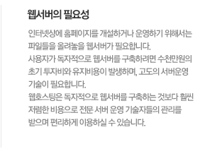 웹서버의 필요성인터넷상에 홈페이지를 개설하거나 운영하기 위해서는 파일들을 올려놓을 웹서버가 필요합니다. 사용자가 독자적으로 웹서버를 구축하려면 수천만원의 초기 투자비와 유지비용이 발생하며, 고도의 서버운영 기술이 필요합니다. 웹호스팅은 독자적으로 웹서버를 구축하는 것보다 훨씬 저렴한 비용으로 전문 서버 운영 기술자들의 관리를 받으며 편리하게 이용하실 수 있습니다. 