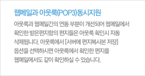 아웃룩과 웹메일이 동시에 지원아웃룩(POP3/SMTP)웹메일이 동시에 지원되기 때문에 외부에서도 편리하게 회사메일을 사용할 수 있습니다. 아웃룩과 웹메일간의 연동부분이 개선되어 웹메일에서 확인한 받은 편지함의 편지들은 아웃룩 확인 시 자동 삭제 됩니다. 아웃룩에서 "서버에 편지복사본 저장" 옵션을 선택하시면 아웃룩에서 확인한 편지를 웹메일에서도 같이 확인하실 수 있습니다.