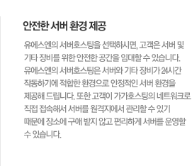 안전한 서버 환경 제공유에스엔의 서버호스팅을 선택하시면, 고객은 서버 및 기타 장비를 위한 안전한 공간을 임대할 수 있습니다. 유에스엔의 서버호스팅은 서버와 기타 장비가 24시간 작동하기에 적합한 환경으로 안정적인 서버 환경을 제공해 드립니다. 또한 고객이 가가호스팅의 네트워크로 직접 접속해서 서버를 원격지에서 관리할 수 있기 때문에 장소에 구애 받지 않고 편리하게 서버를 운영할 수 있습니다.