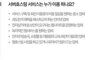 서버호스팅 서비스는 누가 이용 하나요? -서비스 구축 및 회선 이용료의 비용 절감을 원하는 중소 업체 -과도한 트래픽을 해소하고자 하는 인터넷 업체 -전자상거래 등 보안이 요구되는 웹사이트를 운영하는 업체 -독자적인 웹서비스를 원하는 업체 -인터넷 방송국, 쇼핑몰 등 대용량과 고속 회선이 필요한 업체 -웹호스팅 사업을 하고 있거나 유지비가 많이 드는 업체