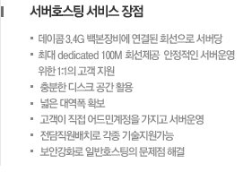 서버호스팅 서비스 장점 -데이콤 3.4G 백본장비에 연결된 회선으로 서버당 -최대 dedicated 100M 회선제공  안정적인 서버운영 위한 1:1의 고객 지원 -충분한 디스크 공간 활용 -넓은 대역폭 확보  -고객이 직접 어드민계정을 가지고 서버운영 -전담직원배치로 각종 기술지원가능 -보안강화로 일반호스팅의 문제점 해결