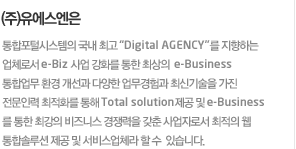 (주)유에스엔은통합포털시스템의 국내 최고 “Digital AGENCY”를 지향하는 업체로서 e-Biz 사업 강화를 통한 최상의  e-Business통합업무 환경 개선과 다양한 업무경험과 최신기술을 가진 전문인력 최적화를 통해 Total solution제공 및 e-Business를 통한 최강의 비즈니스 경쟁력을 갖춘 사업자로서 최적의 웹 통합솔루션 제공 및 서비스업체라 할 수 있습니다.
			