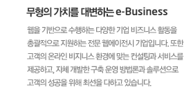 무형의 가치를 대변하는 e-Business 웹을 기반으로 수행하는 다양한 기업 비즈니스 활동을 총괄적으로 지원하는 전문 웹에이전시 기업입니다. 또한 고객의 온라인 비지니스 환경에 맞는 컨설팅과 서비스를 제공하고, 자체 개발한 구축 운영 방법론과 솔루션으로 고객의 성공을 위해 최선을 다하고 있습니다.