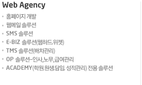 Web Agency홈페이지 개발웹메일 솔루션 SMS 솔루션 E-Biz 솔루션(웹하드,위젯) TMS 솔루션(배차관리) OP 솔루션-인사,노무,급여관리 ACADEMY(학원,원생,담임, 성적관리) 전용 솔루션