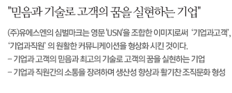 믿음과 기술로 고객의 꿈을 실현하는 기업  (주)유에스엔의 심벌마크는 영문 USN을 조합한 이미지로써  기업과고객, 기업과직원의 원활한 커뮤니케이션을 형상화 시킨 것이다.  - 기업과 고객의 믿음과 최고의 기술로 고객의 꿈을 실현하는 기업  - 기업과 직원간의 소통을 장려하며 생산성 향상과 활기찬 조직문화 형성