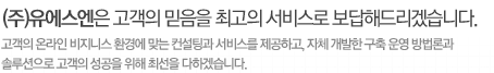 (주)유에스엔은 고객의 믿음을 최고의 서비스로 보답해드리겠습니다. 고객의 온라인 비지니스 환경에 맞는 컨설팅과 서비스를 제공하고, 자체 개발한 구축 운영 방법론과 
솔루션으로 고객의 성공을 위해 최선을 다하겠습니다.